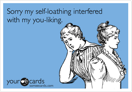Sorry my self-loathing interfered with my you-liking.