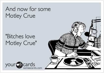 And now for some 
Motley Crue


"Bitches love
Motley Crue"