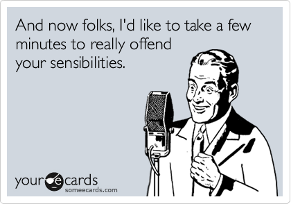 And now folks, I'd like to take a few minutes to really offend
your sensibilities.