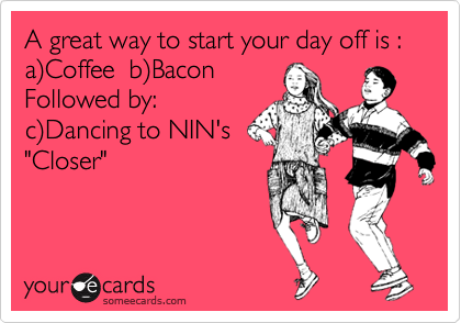 A great way to start your day off is : a%29Coffee  b%29Bacon
Followed by: 
c%29Dancing to NIN's
"Closer"