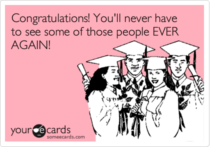 Congratulations! You'll never have to see some of those people EVER AGAIN!