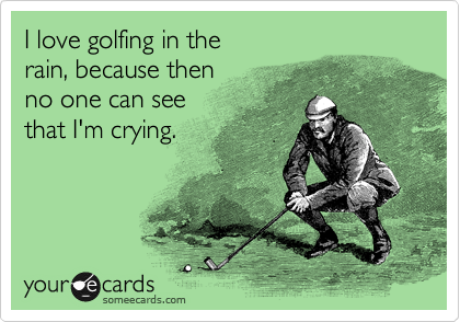 I love golfing in the 
rain, because then 
no one can see
that I'm crying.