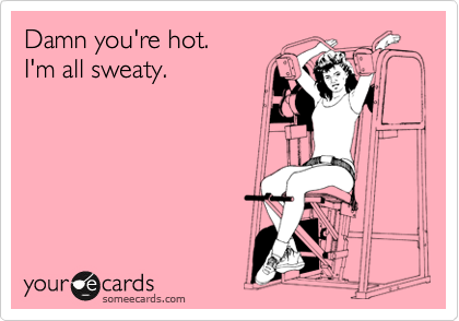 Damn you're hot.
I'm all sweaty.