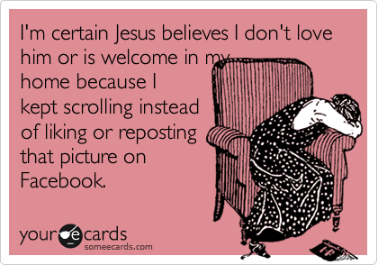 I'm certain Jesus believes I don't love him or is welcome in my
home because I
kept scrolling instead
of liking or reposting
that picture on
Facebook.