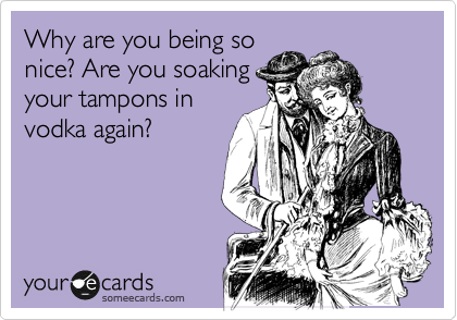 Why are you being so
nice? Are you soaking
your tampons in
vodka again? 