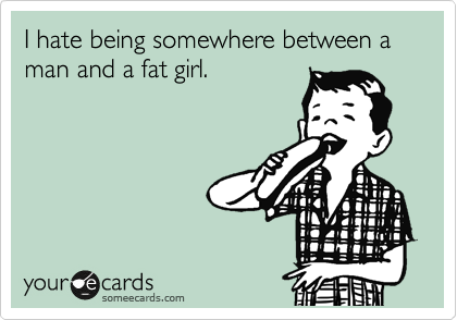 I hate being somewhere between a man and a fat girl.