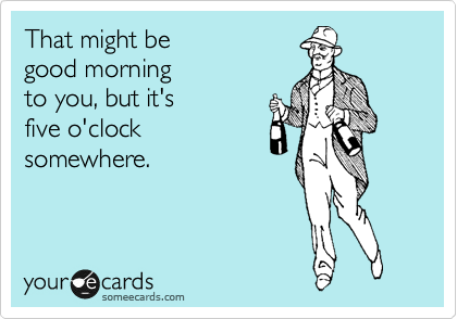 That might be 
good morning
to you, but it's
five o'clock 
somewhere.