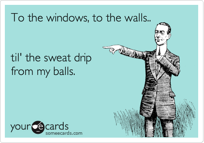 To the windows, to the walls..


til' the sweat drip
from my balls.