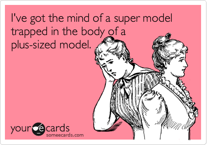 I've got the mind of a super model trapped in the body of a
plus-sized model.