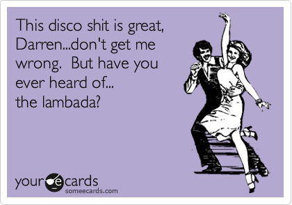 This disco shit is great,
Darren...don't get me
wrong.  But have you
ever heard of...
the lambada?