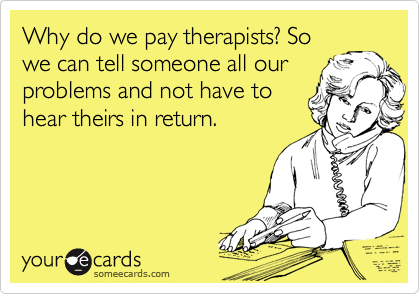 Why do we pay therapists? So
we can tell someone all our
problems and not have to
hear theirs in return.