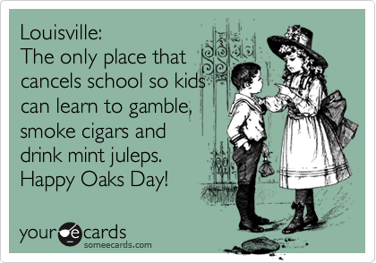 Louisville:
The only place that
cancels school so kids
can learn to gamble,
smoke cigars and 
drink mint juleps.
Happy Oaks Day!  