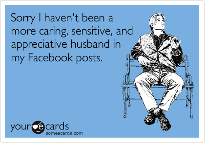 Sorry I haven't been a  
more caring, sensitive, and
appreciative husband in
my Facebook posts.