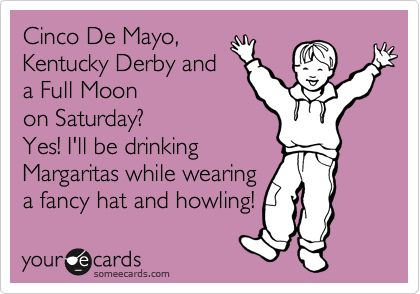 Cinco De Mayo,
Kentucky Derby and
a Full Moon
on Saturday?
Yes! I'll be drinking
Margaritas while wearing
a fancy hat and howling! 