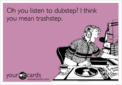 Oh you listen to dubstep? I think you mean trashstep.