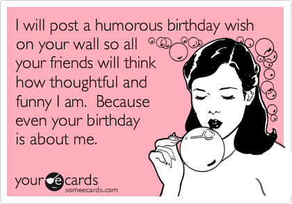I will post a humorous birthday wish on your wall so all 
your friends will think
how thoughtful and 
funny I am.  Because
even your birthday
is about me. 