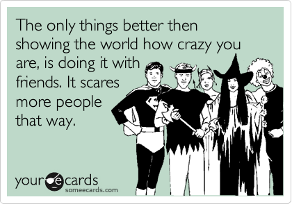 The only things better then showing the world how crazy you are, is doing it with
friends. It scares
more people
that way.