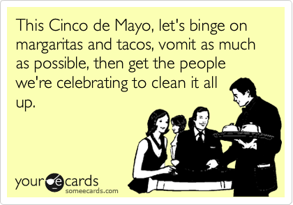 This Cinco de Mayo, let's binge on margaritas and tacos, vomit as much as possible, then get the people we're celebrating to clean it all
up.