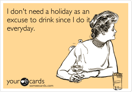 I don't need a holiday as an
excuse to drink since I do it
everyday.