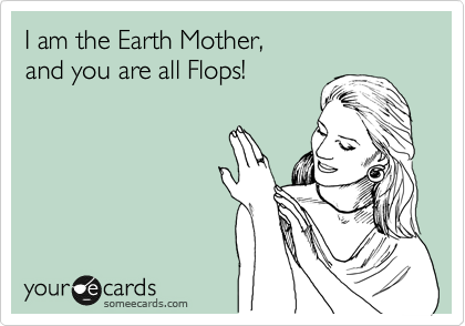 I am the Earth Mother,
and you are all Flops!