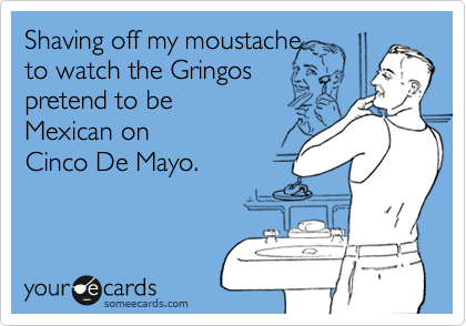 Shaving off my moustache
to watch the Gringos
pretend to be
Mexican on 
Cinco De Mayo. 