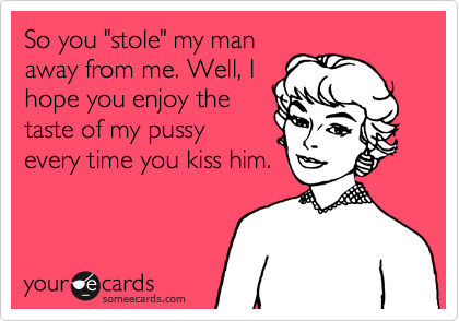 So you "stole" my man
away from me. Well, I
hope you enjoy the
taste of my pussy
every time you kiss him.