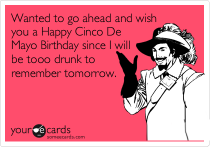 Wanted to go ahead and wish
you a Happy Cinco De
Mayo Birthday since I will
be tooo drunk to
remember tomorrow.