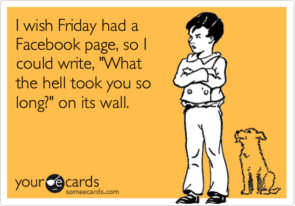 I wish Friday had a
Facebook page, so I
could write, "What
the hell took you so
long?" on its wall. 
