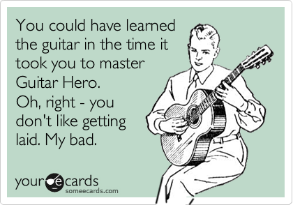 You could have learned
the guitar in the time it
took you to master
Guitar Hero. 
Oh, right - you
don't like getting
laid. My bad. 