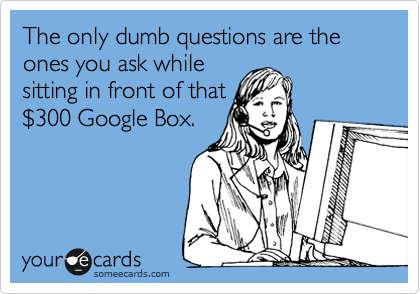 The only dumb questions are the ones you ask while 
sitting in front of that 
%24300 Google Box.
