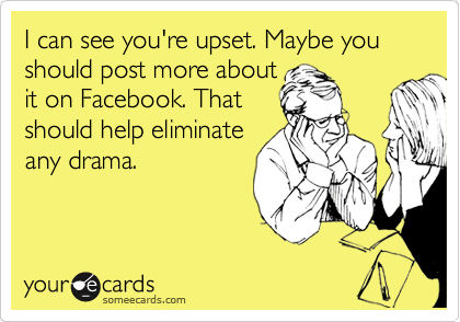 I can see you're upset. Maybe you should post more about
it on Facebook. That
should help eliminate
any drama.