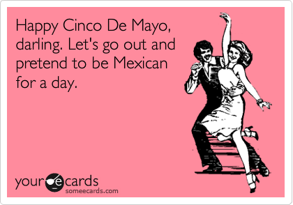 Happy Cinco De Mayo,
darling. Let's go out and
pretend to be Mexican
for a day.
