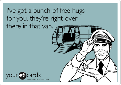 I've got a bunch of free hugs
for you, they're right over 
there in that van.