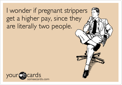 I wonder if pregnant strippers
get a higher pay, since they
are literally two people.