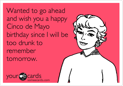 Wanted to go ahead
and wish you a happy
Cinco de Mayo
birthday since I will be
too drunk to
remember
tomorrow.