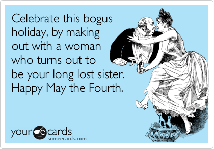 Celebrate this bogus
holiday, by making
out with a woman
who turns out to
be your long lost sister.
Happy May the Fourth.