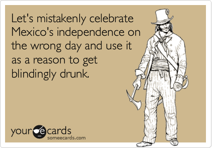 Let's mistakenly celebrate
Mexico's independence on
the wrong day and use it
as a reason to get
blindingly drunk.