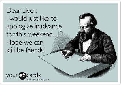 Dear Liver,
I would just like to 
apologize inadvance 
for this weekend...
Hope we can 
still be friends!