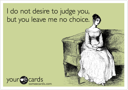 I do not desire to judge you,  
but you leave me no choice.
