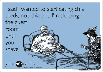 I said I wanted to start eating chia seeds, not chia pet. I'm sleeping in the guest
room
until
you
shave. 