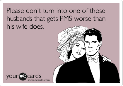 Please don't turn into one of those husbands that gets PMS worse than his wife does.