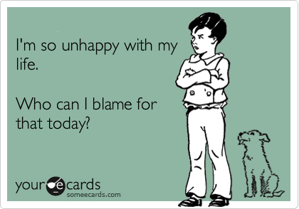 
I'm so unhappy with my
life.

Who can I blame for
that today?