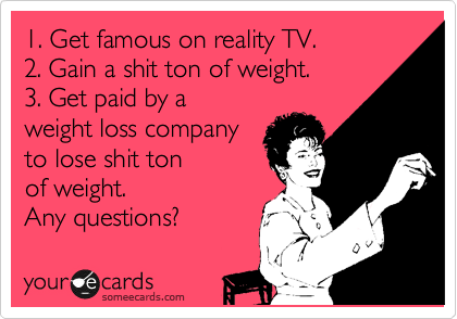 1. Get famous on reality TV.
2. Gain a shit ton of weight.
3. Get paid by a
weight loss company
to lose shit ton 
of weight. 
Any questions?