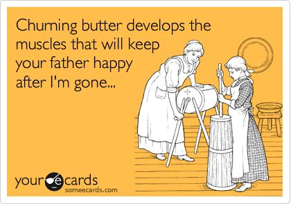 Churning butter develops the muscles that will keep
your father happy
after I'm gone...