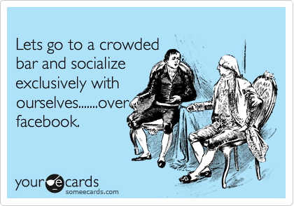 
Lets go to a crowded
bar and socialize
exclusively with
ourselves.......over
facebook.