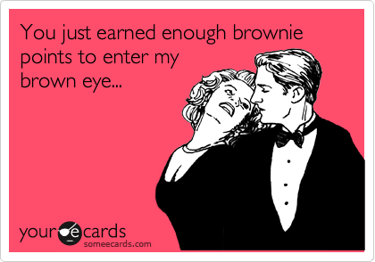 You just earned enough brownie points to enter my
brown eye...
