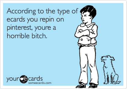 According to the type of
ecards you repin on
pinterest, youre a
horrible bitch.