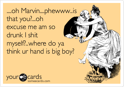 ....oh Marvin....phewww..is
that you?...oh
excuse me am so
drunk I shit
myself?..where do ya
think ur hand is big boy?