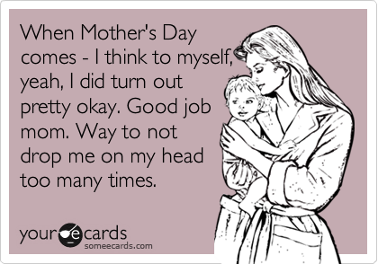 When Mother's Day
comes - I think to myself,
yeah, I did turn out
pretty okay. Good job
mom. Way to not
drop me on my head
too many times. 