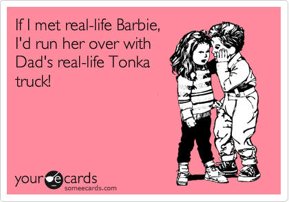 If I met real-life Barbie,
I'd run her over with
Dad's real-life Tonka
truck!